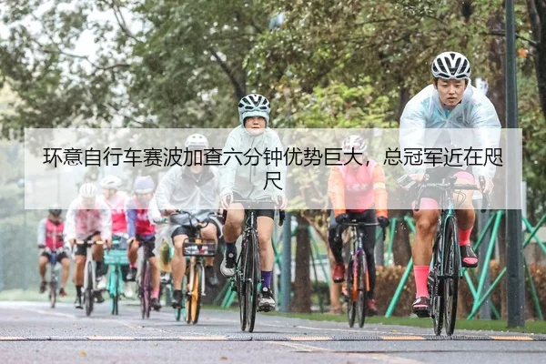 环意自行车赛波加查六分钟优势巨大，总冠军近在咫尺